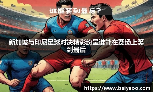 新加坡与印尼足球对决精彩纷呈谁能在赛场上笑到最后